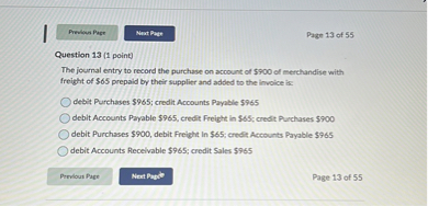 Question 13 (1 point)
The journal entry to record the purchase on account of 900 of merchandise with freight of65 prepaid by their supplier and added to the invoice is:
debit Purchases 965; credit Accounts Payable965
debit Accounts Payable 965, credit Freight in65; credit Purchases 900
debit Purchases900, debit Freight In 65; credit Accounts Payable965
debit Accounts Receivable 965; credit Sales965