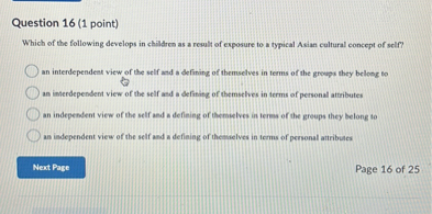 Question 16 (1 point)
Which of the following develops in children as a result of exposure to a typical Asian cultural concept of self?
an interdependent view of the self and a defining of themselves in terms of the groups they belong to
an interdependent view of the self and a defining of themselves in terms of personal attributes
an independent view of the self and a defining of themselves in terms of the groups they belong to
an independent view of the self and a defining of themselves in terms of personal attributes
