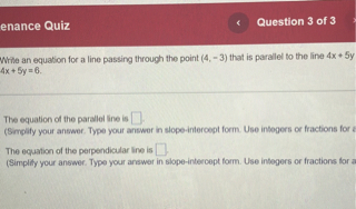Write an equation for a line passing through the point (4, -3) that is parallel to the line 4x + 5y = 6.

The equation of the parallel line is [].
(Simplify your answer. Type your answer in slope-intercept form. Use integers or fractions for any numbers in the expression.)

The equation of the perpendicular line is [].
(Simplify your answer. Type your answer in slope-intercept form. Use integers or fractions for any numbers in the expression.)