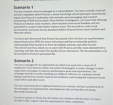 Scenario 1
You are a human resource manager in a school district. You have recently received several complaints about Francis, a newly hired high school principal. Some faculty report that Francis's leadership style includes micromanaging and constant monitoring of their lesson plans. Upon further investigation, you learn that although Francis scrutinizes some teachers, other teachers have more freedom and are permitted to conduct their duties without issue. This has led to a toxic work environment and many faculty members believe Francis favors some teachers and distrusts others.

You have also discovered that Francis has placed a few teachers on a performance improvement plan (PIP) for minor infractions and has occasionally publicly reprimanded these teachers in front of students, parents, and other faculty. The school board has asked you to meet with Francis, provide some administrative coaching, and then document the results of your discussion. The documentation will be included in Francis's personnel file.

Scenario 2
You are a manager for an organization in which you supervise a team of 10 employees. Your director, Marie, has asked all managers to make changes to their supervision strategies to improve performance goals and expectations. The strategies include covertly installing surveillance software on company-issued laptops and devices, formal citations for tardiness, and locking the employee break room before and after lunch.

You are concerned about employee burnout, low morale, and poor productivity if the strategies are implemented, and employees discovering they are being discreetly monitored.

You have spoken to Marie, but she insists you continue with her plan. You have decided to file a report with the organization's ethics committee.