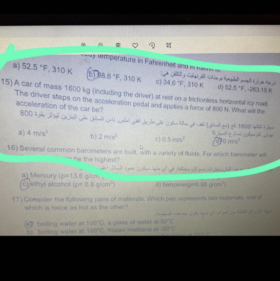 a) 52.5^∘F, 310  K^-1HFPOH
15) A car of mass 1600  kg (including the driver) at rest on a friclionless horizontal icy road. The driver steps on the acceleration pedal and applies a force of 800  N. What will the The uinvel steps on the acceleration pedal and applies a force of 800  N. What will the acceleration of the car be?
a) 4  m / s^2
b) 2  m / s^2
c) 0.5  m / s^2
(d) 0  m / s^2
16) Several common barometers are built, with a variety of thulds. For which barometer will - he the highest?
a) Mercury (ρ=13.6  g / cm
(C) ethyl alcohol (ρ=0.8  g / cm^2)
d) benzene (ρ=0.88  g / cm^2)
17) Consider the following pairs of materials. Which pair represents two materials, one of Which is twice as hot as the other?]
(a) boilling water at 100^∘C, a glass of water at 50^∘C
b) boiling water at 100^∘C, frozen methane at -50^∘C,