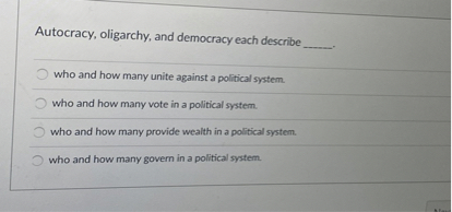 Autocracy, oligarchy, and democracy each describe
who and how many unite against a political system.
who and how many vote in a political system.
who and how many provide wealth in a political system.
who and how many govern in a political system.