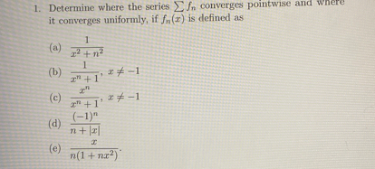 1. Determine where the series ∑ fn converges pointwise and wnere it converges uniformly, if fn(x) is defined as
(a) (1)/(x^2+n^2)
(b) (1)/(x^n+1), x ≠-1
(c) (x^n)/(x^n+1), x ≠-1
(d) ((-1)^n)/(n+|x|)
(e) (x)/(n(1+n x^2)).