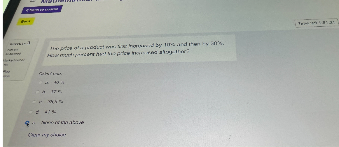 The price of a product was first increased by 10% and then by 30%.
How much percent had the price increased altogether?

Select one:
a. 40 %
b. 37 %
c. 36,5 %
d. 41 %
e. None of the above