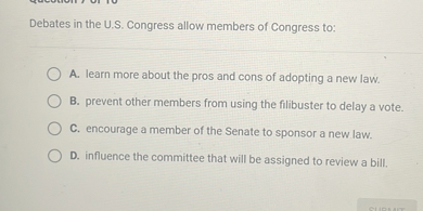 Debates in the U.S. Congress allow members of Congress to:
A. learn more about the pros and cons of adopting a new law.
B. prevent other members from using the filibuster to delay a vote.
C. encourage a member of the Senate to sponsor a new law.
D. influence the committee that will be assigned to review a bill.