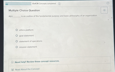 Multiple Choice Question

A(n)  is an outline of the fundamental purpose and basic philosophy of an organization.

ethics platform
goal statement
statement of operations
mission statement