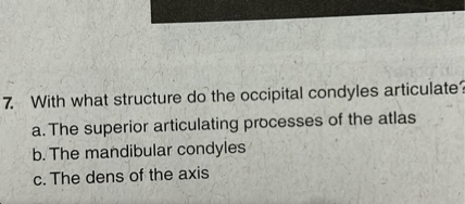 7. With what structure do the occipital condyles articulate?
a. The superior articulating processes of the atlas
b. The mandibular condyles
c. The dens of the axis