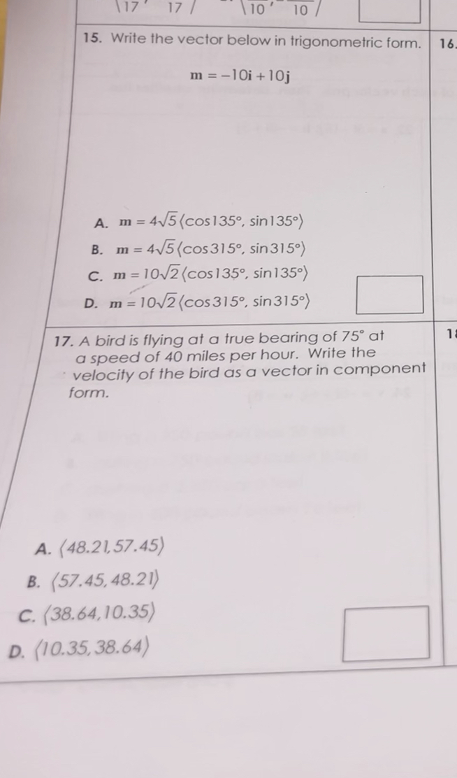 15. Write the vector below in trigonometric form.
m = -10i + 10j
A. m = 4?5?cos 135°, sin 135°?
B. m = 4?5?cos 315°, sin 315°?
C. m = 10?2?cos 135°, sin 135°?
D. m = 10?2?cos 315°, sin 315°?
17. A bird is flying at a true bearing of 75° at a speed of 40 miles per hour. Write the velocity of the bird as a vector in component form.
A. ?48.21, 57.45?
B. ?57.45, 48.21?
C. ?38.64, 10.35?
D. ?10.35, 38.64?