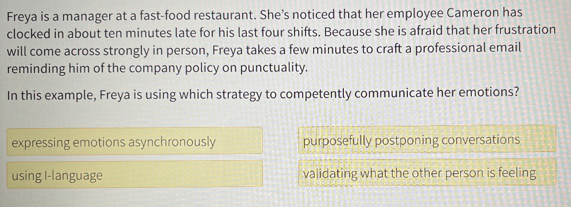 Freya is a manager at a fast-food restaurant. She's noticed that her employee Cameron has clocked in about ten minutes late for his last four shifts. Because she is afraid that her frustration will come across strongly in person, Freya takes a few minutes to craft a professional email reminding him of the company policy on punctuality.

In this example, Freya is using which strategy to competently communicate her emotions?
expressing emotions asynchronously
purposefully postponing conversations
using I-language
validating what the other person is feeling