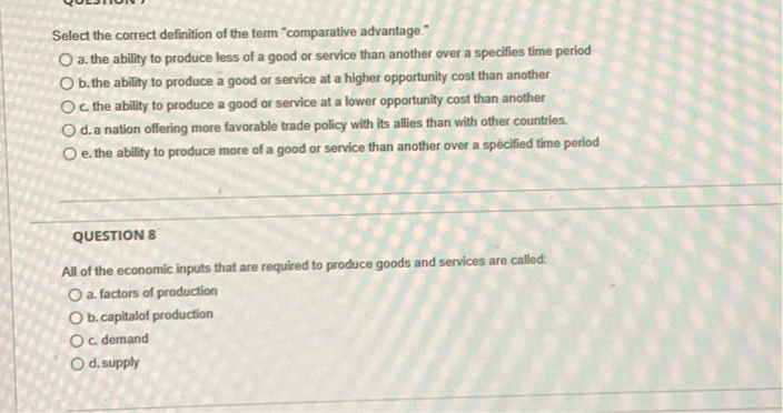 Select the correct definition of the term "comparative advantage."
a. the ability to produce less of a good or service than another over a specifies time period
b. the ability to produce a good or service at a higher opportunity cost than another
c. the ability to produce a good or service at a lower opportunity cost than another
d. a nation offering more favorable trade policy with its allies than with other countries.
e. the ability to produce more of a good or service than another over a specified time period

QUESTION 8
All of the economic inputs that are required to produce goods and services are called:
a. factors of production
b. capitalof production
c. demand
d. supply