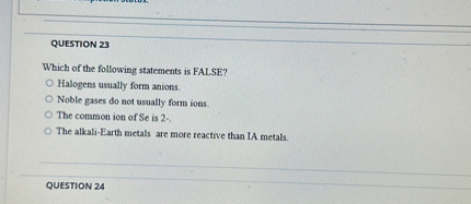 QUESTION 23
Which of the following statements is FALSE?
Halogens usually form anions.
Noble gases do not usually form ions.
The common ion of Se is 2-.
The alkali-Earth metals are more reactive than IA metals.