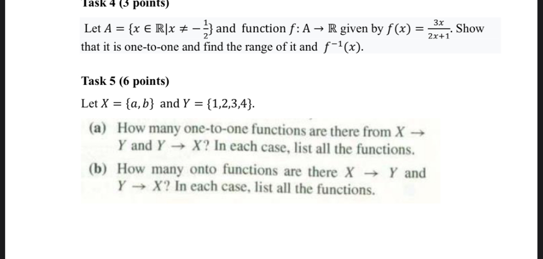 Let A={x ∈ℝ|  x ≠-(1)/(2).} and function f: A→ℝ given by f(x)=(3 x)/(2 x+1). Show that it is one-to-one and find the range of it and f^-1(x).

Task 5 (6 points)
Let X={a, b} and Y={1,2,3,4}.
(a) How many one-to-one functions are there from X → Y and Y → X ? In each case, list all the functions.
(b) How many onto functions are there X → Y and Y → X ? In each case, list all the functions.
