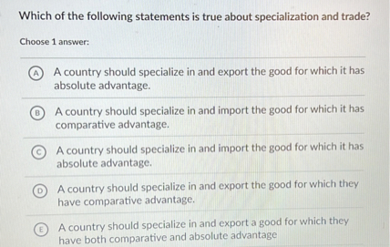 Which of the following statements is true about specialization and trade?
Choose 1 answer:
(A) A country should specialize in and export the good for which it has absolute advantage.
(B) A country should specialize in and import the good for which it has comparative advantage.
(C) A country should specialize in and import the good for which it has absolute advantage.
(D) A country should specialize in and export the good for which they have comparative advantage.
(E) A country should specialize in and export a good for which they have both comparative and absolute advantage