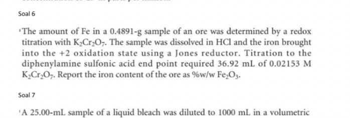 Soal 6
'The amount of Fe in a 0.4891  g sample of an ore was determined by a redox titration with K2Cr2O7. The sample was dissolved in HCl and the iron brought into the +2 oxidation state using a Jones reductor. Titration to the diphenylamine sulfonic acid end point required 36.92  mL of 0.02153 M K2Cr2O7. Report the iron content of the ore as %w/w Fe2O3.

Soal 7
'A 25.00-mL sample of a liquid bleach was diluted to 1000  mL in a volumetric