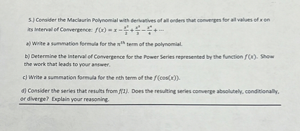 5.) Consider the Maclaurin Polynomial with derivatives of all orders that converges for all values of x on its Interval of Convergence: f(x) = x - x^2/2 + x^3/3 - x^4/4 + ...

a) Write a summation formula for the n^th term of the polynomial.

b) Determine the Interval of Convergence for the Power Series represented by the function f(x). Show the work that leads to your answer.

c) Write a summation formula for the nth term of the f(cos(x)).

d) Consider the series that results from f(1). Does the resulting series converge absolutely, conditionally, or diverge? Explain your reasoning.