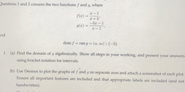 2uestions 1 and 2 concem the two functions f and g, whene

    f(x)=(x-1)/(x+5), 
        
        g(x)=(-5 x-1)/(x-1),


    dom f=ran g=(α, ∞) \{-5} .

1. (a) Find the domain of g algebraically. Show all steps in your working, and present your answers using bracket notation for intervals.
(b) Use Desmos to plot the graphs of f and g on sepurate aves and attach a screenshot of each plot. Ensure all important features are included and that appropriate labels are included (and not handwritten).