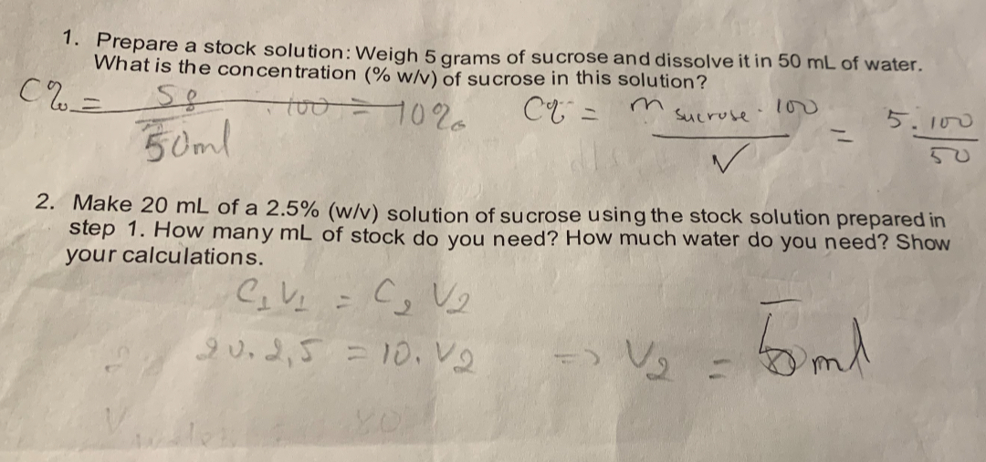 1. Prepare a stock solution: Weigh 5 grams of sucrose and dissolve it in 50 mL of water. What is the concentration (% w/v) of sucrose in this solution?
C% = (5g / 50ml) * 100 = 10% 
C% = (msucrose * 100) / V = (5 * 100) / 50
2. Make 20 mL of a 2.5% (w/v) solution of sucrose using the stock solution prepared in step 1. How many mL of stock do you need? How much water do you need? Show your calculations.
C1 V1 = C2 V2
20 * 2.5 = 10 * V2 => V2 = 5 mL