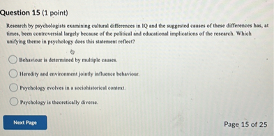 Question 15 (1 point)
Research by psychologists examining cultural differences in IQ and the suggested causes of these differences has, at times, been controversial largely because of the political and educational implications of the research. Which unifying theme in psychology does this statement reflect?
Behaviour is determined by multiple causes.
Heredity and environment jointly influence behaviour.
Psychology evolves in a sociohistorical context.
Psychology is theoretically diverse.