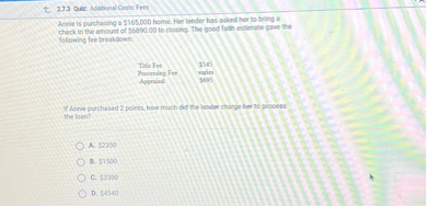 Annie is purchasing a 165,000 home. Her lender has asked her to bring a check in the amount of6890.00 to closing. The good faith estimate gave the following fee breakdown:

Title Fee 545
Processing Fee varies
Appraisal695

If Annie purchased 2 points, how much did the lender charge her to process the loan?

A. 2350
B.1500
C. 3300
D.4540