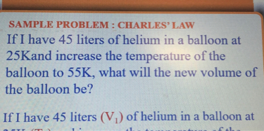 SAMPLE PROBLEM : CHARLES' LAW
If I have 45 liters of helium in a balloon at 25  K and increase the temperature of the balloon to 55  K, what will the new volume of the balloon be?

If I have 45 liters (V1) of helium in a balloon at