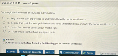 Sociological mindfulness encourages individuals to:

A. Rely on their own experience to understand how the social world works.
B. Realize that their knowledge is limited and try to understand how and why the social world is as it is.
C. Stand firm in their beliefs about what is right.
D. Trust only ideas that have a religious basis.