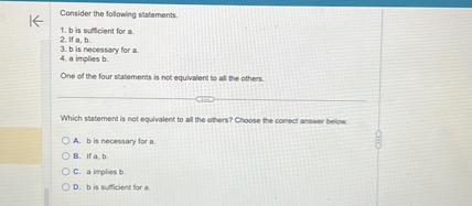 Consider the following statements.
1. b is sufficient for a.
2. If a, b.
3. b is necessary for a.
4. a implies b.

One of the four statements is not equivalent to all the others.

Which statement is not equivalent to all the others? Choose the correct answer below.
A. b is necessary for a.
B. If a, b.
C. a implies b.
D. b is sufficient for a.
