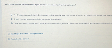 Which statement best describes the ion-dipole interaction occurring when KI is dissolved in water?

The K+ ions are surrounded by H2O, with oxygen in close proximity, while the I- ions are surrounded by H2O with the H atoms in close proximity.
K+ and I- ions are hydrogen bonded to surrounding H2O molecules.
The K+ ions are surrounded by H2O, with H atoms in close proximity, while the I- ions are surrounded by H2O with the O atom in close proximity.