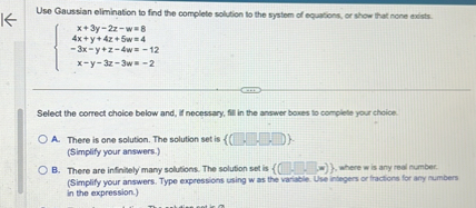 Use Gaussian elimination to find the complete solution to the system of equations, or show that none exists.


x + 3y - 2z - w = 8
4x + y + 4z + 5w = 4
-3x - y + z - 4w = -12
x - y - 3z - 3w = -2

Select the correct choice below and, if necessary, fill in the answer boxes to complete your choice.

A. There is one solution. The solution set is ( , , , ).
(Simplify your answers.)
B. There are infinitely many solutions. The solution set is ( , , , w), where w is any real number.
(Simplify your answers. Type expressions using w as the variable. Use integers or fractions for any numbers in the expression.)