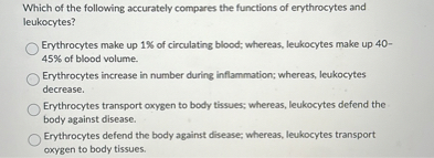 Which of the following accurately compares the functions of erythrocytes and leukocytes?

Erythrocytes make up 1% of circulating blood; whereas, leukocytes make up 40-45% of blood volume.
Erythrocytes increase in number during inflammation; whereas, leukocytes decrease.
Erythrocytes transport oxygen to body tissues; whereas, leukocytes defend the body against disease.
Erythrocytes defend the body against disease; whereas, leukocytes transport oxygen to body tissues.