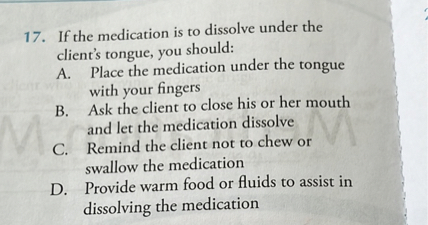 17. If the medication is to dissolve under the client's tongue, you should:
A. Place the medication under the tongue with your fingers
B. Ask the client to close his or her mouth and let the medication dissolve
C. Remind the client not to chew or swallow the medication
D. Provide warm food or fluids to assist in dissolving the medication