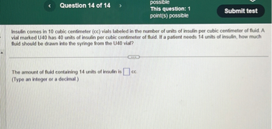 Insulin comes in 10 cubic centimeter (cc) vials labeled in the number of units of insulin per cubic centimeter of fluid. A vial marked U40 has 40 units of insulin per cubic centimeter of fluid. If a patient needs 14 units of insulin, how much fluid should be drawn into the syringe from the U40 vial?

The amount of fluid containing 14 units of insulin is [ ] cc.
(Type an integer or a decimal.)