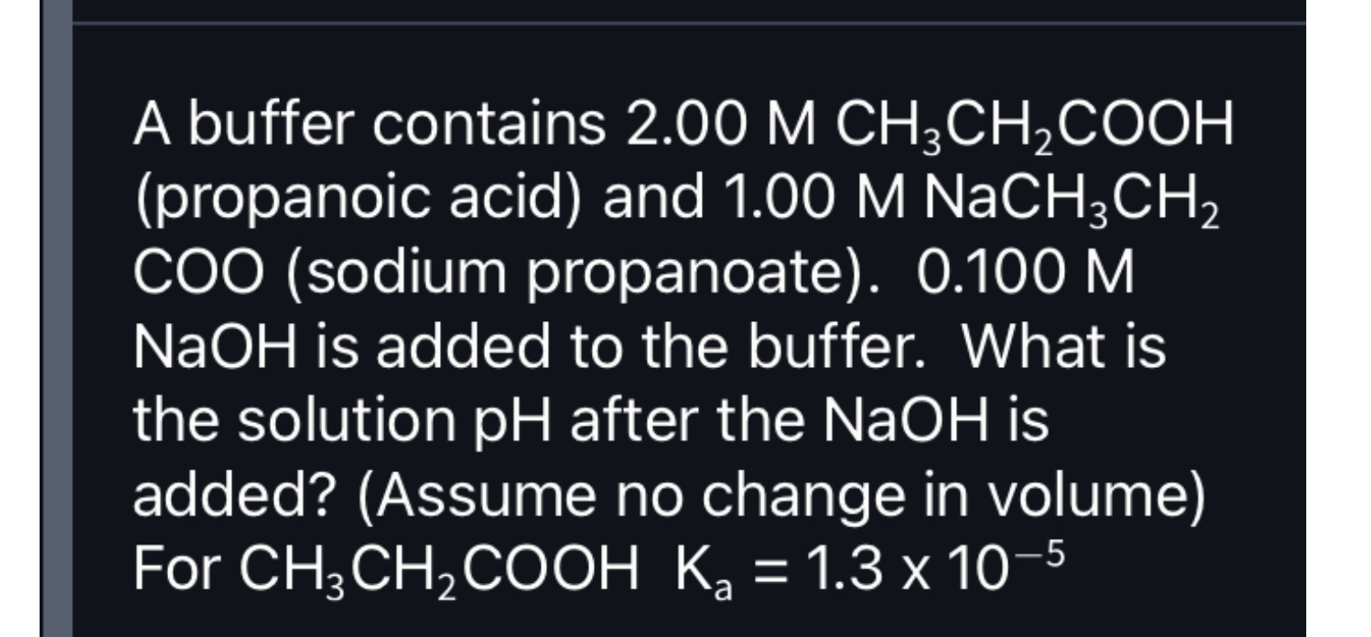 A buffer contains 2.00 M CH3CH2COOH (propanoic acid) and 1.00 M NaCH3CH2COO (sodium propanoate). 0.100 M NaOH is added to the buffer. What is the solution pH after the NaOH is added? (Assume no change in volume) For CH3CH2COOH Ka = 1.3 x 10^-5