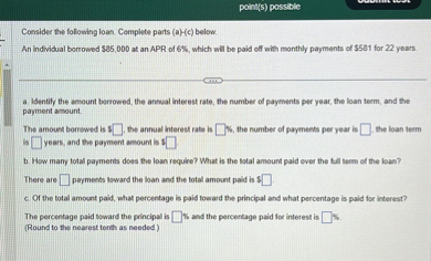 Consider the following loan. Complete parts (a)-(c) below. 
An individual borrowed 85,000 at an APR of 6%, which will be paid off with monthly payments of $581 for 22 years.
a. Identify the amount borrowed, the annual interest rate, the number of payments per year, the loan term, and the payment amount.
The amount borrowed is[ ], the annual interest rate is [ ]%, the number of payments per year is [ ], the loan term is [ ] years, and the payment amount is $[ ].
b. How many total payments does the loan require? What is the total amount paid over the full term of the loan?
There are [ ] payments toward the loan and the total amount paid is [ ].
c. Of the total amount paid, what percentage is paid toward the principal and what percentage is paid for interest?
The percentage paid toward the principal is [ ]% and the percentage paid for interest is [ ]%.
(Round to the nearest tenth as needed.)