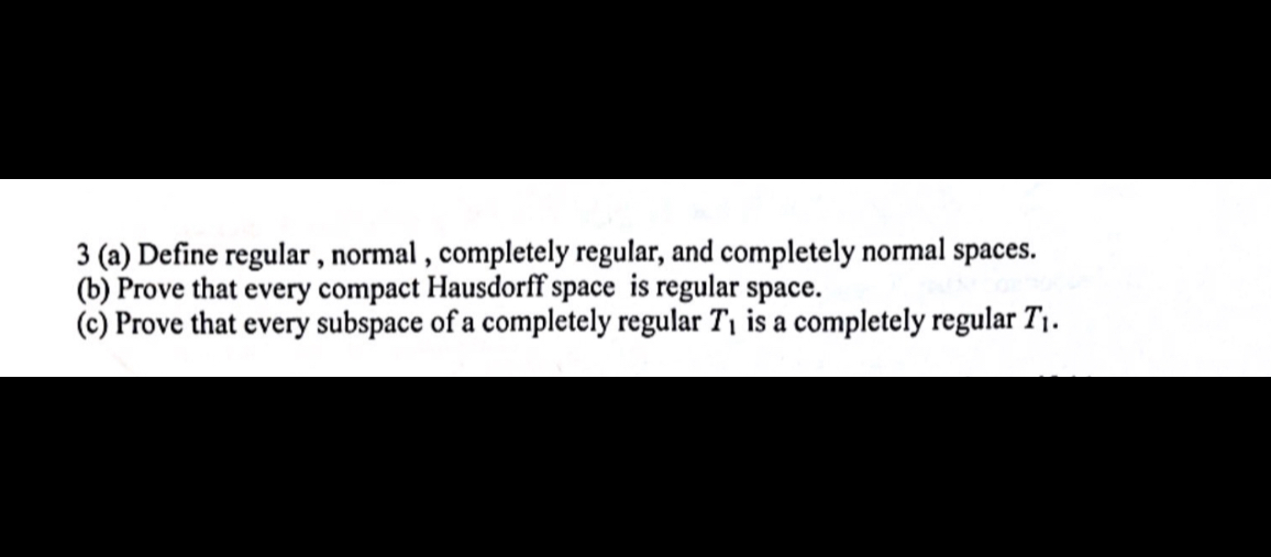 3 (a) Define regular, normal, completely regular, and completely normal spaces.
(b) Prove that every compact Hausdorff space is regular space.
(c) Prove that every subspace of a completely regular T1 is a completely regular T1.