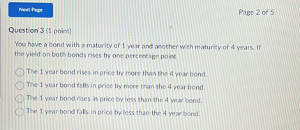 Question 3 (1 point)
You have a bond with a maturity of 1 year and another with maturity of 4 years. If the yield on both bonds rises by one percentage point
The 1 year bond rises in price by more than the 4 year bond.
The 1 year bond falls in price by more than the 4 year bond.
The 1 year bond rises in price by less than the 4 year bond.
The 1 year bond falls in price by less than the 4 year bond.