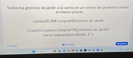 Todos los gnomos de jardín a la venta en un centro de jardineria tienen el mismo precio.
cuesta10,80€comprar6Gnomos de Jardin.
¿Cuánto costaría comprar?24 ¿Gnomos de Jardin?
Da tu respuesta en libras( £ ).
Anterior
Ver vides
Bupurata