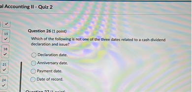 Question 26 (1 point)
Which of the following is not one of the three dates related to a cash dividend declaration and issue?

Declaration date.
Anniversary date.
Payment date.
Date of record.