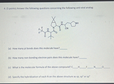 Answer the following questions concerning the following anti-viral analog:

(a) How many pi bonds does this molecule have?

(b) How many non-bonding electron pairs does this molecule have?

(c) What is the molecular formula of the above compound? CHFNO

(d) Specify the hybridization of each N on the above structure as sp, sp2 or sp3