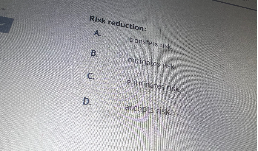 Risk reduction:
A. transfers risk.
B. mitigates risk.
C. eliminates risk.
D. accepts risk.