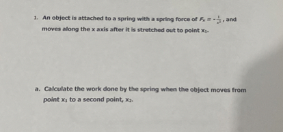 1. An object is attached to a spring with a spring force of Fx=-(1)/(x^2), and moves along the x axis after it is stretched out to point x1.
a. Calculate the work done by the spring when the object moves from point x1 to a second point, x2.