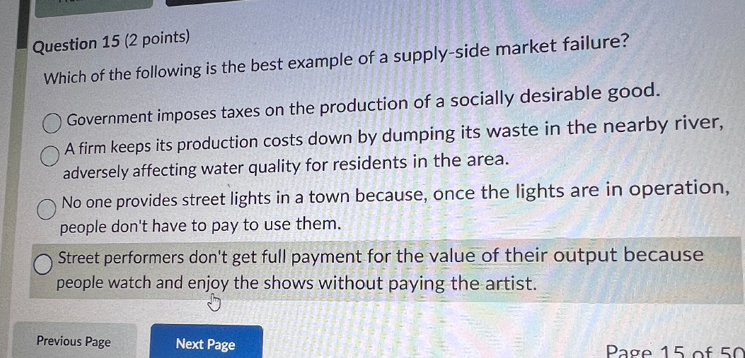 Question 15 (2 points)
Which of the following is the best example of a supply-side market failure?
Government imposes taxes on the production of a socially desirable good.
A firm keeps its production costs down by dumping its waste in the nearby river, adversely affecting water quality for residents in the area.
No one provides street lights in a town because, once the lights are in operation, people don't have to pay to use them.
Street performers don't get full payment for the value of their output because people watch and enjoy the shows without paying the artist.