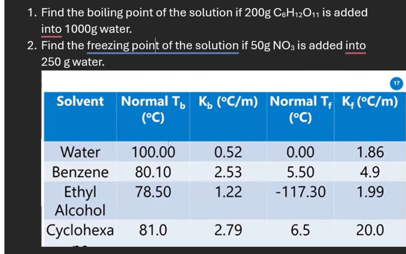 1. Find the boiling point of the solution if 200g C6H12O11 is added into 1000g water.
2. Find the freezing point of the solution if 50g NO3 is added into 250 g water.

Solvent | Normal Tb (°C) | Kb (°C/m) | Normal Tf (°C) | Kf (°C/m)
Water | 100.00 | 0.52 | 0.00 | 1.86
Benzene | 80.10 | 2.53 | 5.50 | 4.9
Ethyl Alcohol | 78.50 | 1.22 | -117.30 | 1.99
Cyclohexa | 81.0 | 2.79 | 6.5 | 20.0