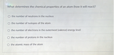 What determines the chemical properties of an atom (how it will react)?
the number of neutrons in the nucleus
the number of isotopes of the atom
the number of electrons in the outermost (valence) energy level
the number of protons in the nucleus
the atomic mass of the atom