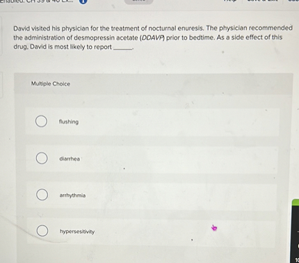 David visited his physician for the treatment of nocturnal enuresis. The physician recommended the administration of desmopressin acetate (DDAVP) prior to bedtime. As a side effect of this drug, David is most likely to report .

Multiple Choice

flushing
diarrhea
arrhythmia
hypersensitivity