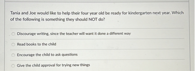 Tania and Joe would like to help their four year old be ready for kindergarten next year. Which of the following is something they should NOT do?
Discourage writing, since the teacher will want it done a different way
Read books to the child
Encourage the child to ask questions
Give the child approval for trying new things