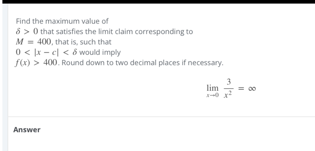 Find the maximum value of
( delta>0 ) that satisfies the limit claim corresponding to
( M=400 ), that is, such that
( 0<|x-c|<delta ) would imply
( f(x)>400 ). Round down to two decimal places if necessary.
[
lim x ightarrow 0 frac3x^2=infty
]