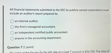 All financial statements submitted to the SEC by publicly owned corporations must include an auditor's report prepared by
an internal auditor.
the firm's managerial accountant.
an independent certified public accountant.
anyone in the accounting department.

Question 7 (1 point)