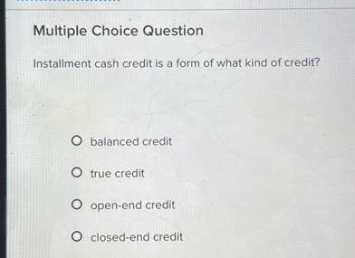 Multiple Choice Question

Installment cash credit is a form of what kind of credit?
balanced credit
true credit
open-end credit
closed-end credit