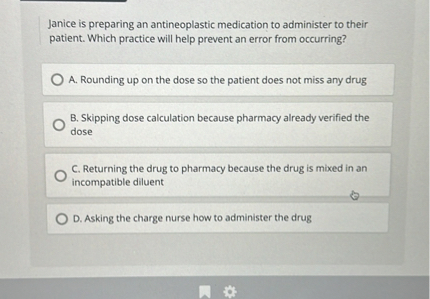 Janice is preparing an antineoplastic medication to administer to their patient. Which practice will help prevent an error from occurring?
A. Rounding up on the dose so the patient does not miss any drug
B. Skipping dose calculation because pharmacy already verified the dose
C. Returning the drug to pharmacy because the drug is mixed in an incompatible diluent
D. Asking the charge nurse how to administer the drug