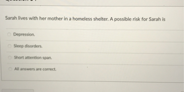 Sarah lives with her mother in a homeless shelter. A possible risk for Sarah is

Depression.
Sleep disorders.
Short attention span.
All answers are correct.